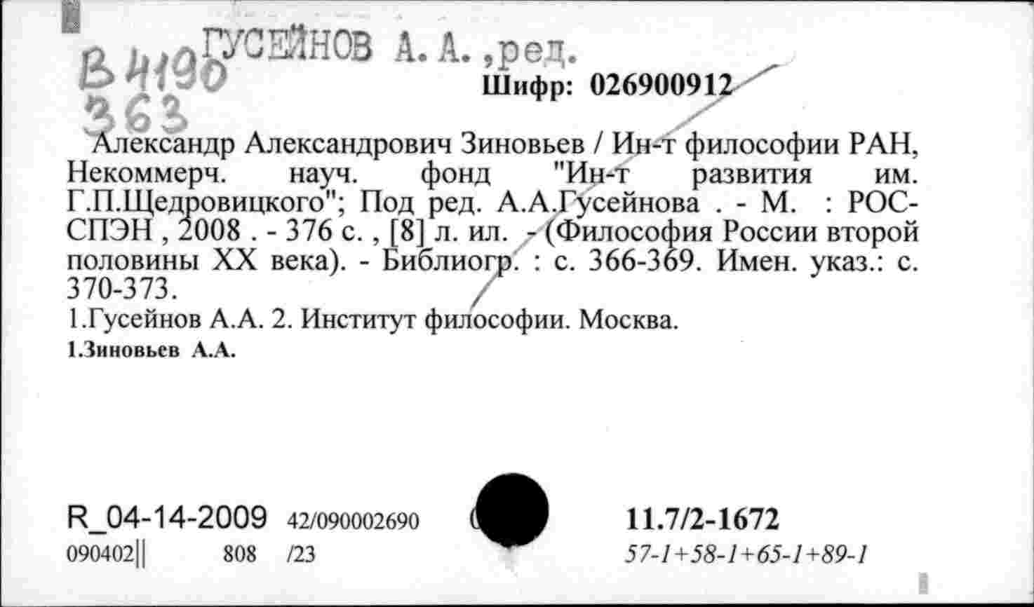 ﻿азартное А.А.,ред.
Шифр: 026900912
3 О
Александр Александрович Зиновьев / Ин-т философии РАН, Некоммерч. науч. фонд "Ин-т развития им. Г.П.Щедровицкого"; Под ред. А.А.Гусейнова . - М. : РОС-СПЭН , 2008 . - 376 с., [8] л. ил. - (Философия России второй половины XX века). - Библиогр( : с. 366-369. Имен, указ.: с. 370-373.	/
1.Гусейнов А.А. 2. Институт философии. Москва.
1.3иновьев А.А.
R_04-14-2009 42/090002690
090402Ц	808 /23
11.7/2-1672
57-1+58-1+65-1+89-1
I